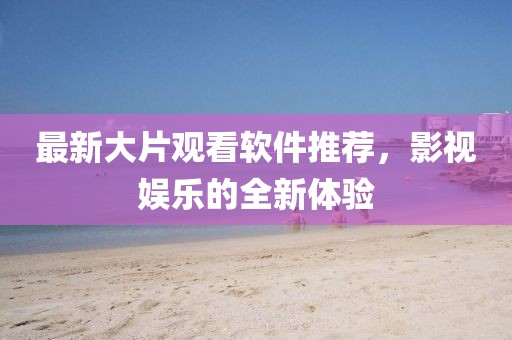 最新大片观看软件推荐，影视娱乐的全新体验