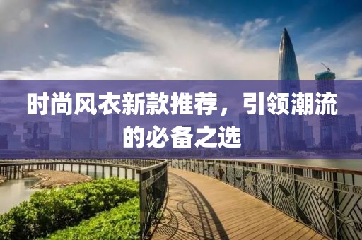 时尚风衣新款推荐，引领潮流的必备之选