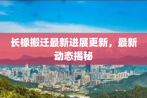 长橡搬迁最新进展更新，最新动态揭秘