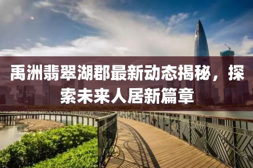 禹洲翡翠湖郡最新动态揭秘，探索未来人居新篇章