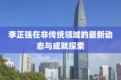 李正强在非传统领域的最新动态与成就探索