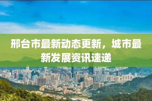 邢台市最新动态更新，城市最新发展资讯速递