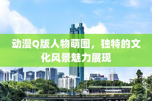 动漫Q版人物萌图，独特的文化风景魅力展现
