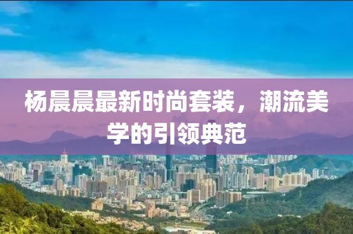 杨晨晨最新时尚套装，潮流美学的引领典范