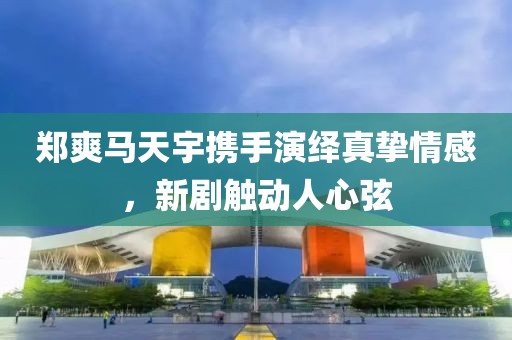 郑爽马天宇携手演绎真挚情感，新剧触动人心弦