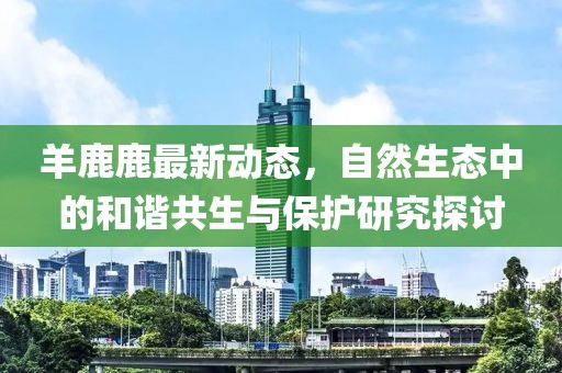 羊鹿鹿最新动态，自然生态中的和谐共生与保护研究探讨