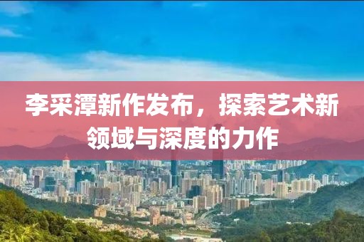 李采潭新作发布，探索艺术新领域与深度的力作