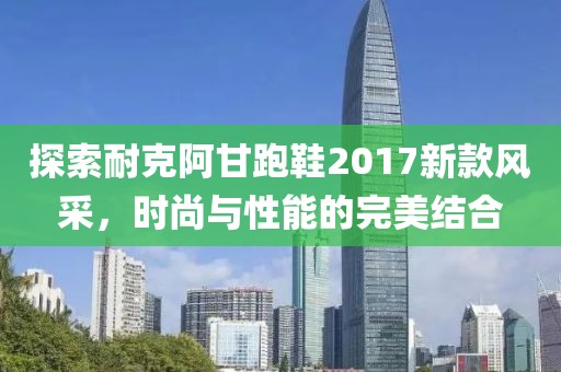 探索耐克阿甘跑鞋2017新款风采，时尚与性能的完美结合