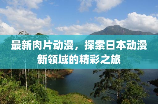最新肉片动漫，探索日本动漫新领域的精彩之旅