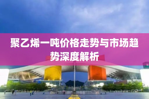 聚乙烯一吨价格走势与市场趋势深度解析