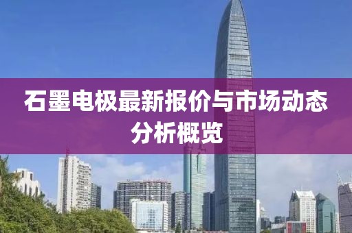 石墨电极最新报价与市场动态分析概览