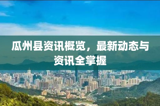 瓜州县资讯概览，最新动态与资讯全掌握
