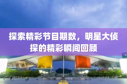 探索精彩节目期数，明星大侦探的精彩瞬间回顾