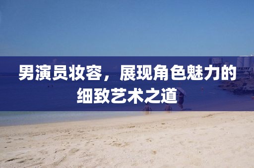 男演员妆容，展现角色魅力的细致艺术之道