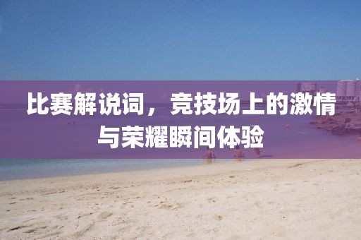 比赛解说词，竞技场上的激情与荣耀瞬间体验