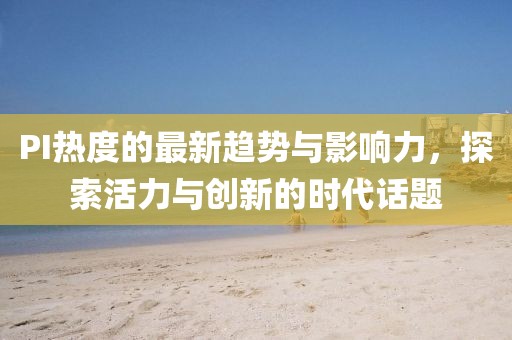 PI热度的最新趋势与影响力，探索活力与创新的时代话题