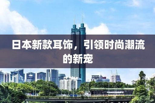日本新款耳饰，引领时尚潮流的新宠