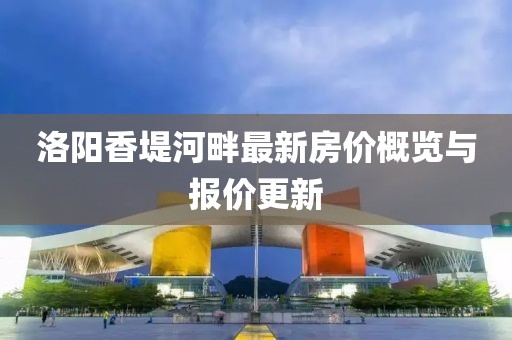 洛阳香堤河畔最新房价概览与报价更新
