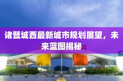 诸暨城西最新城市规划展望，未来蓝图揭秘