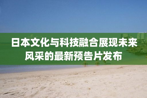 日本文化与科技融合展现未来风采的最新预告片发布