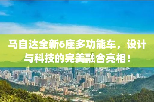 马自达全新6座多功能车，设计与科技的完美融合亮相！