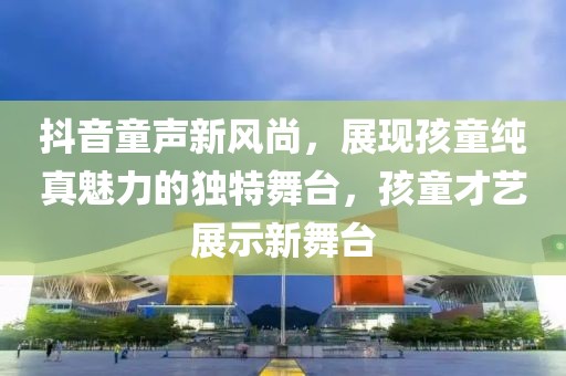抖音童声新风尚，展现孩童纯真魅力的独特舞台，孩童才艺展示新舞台