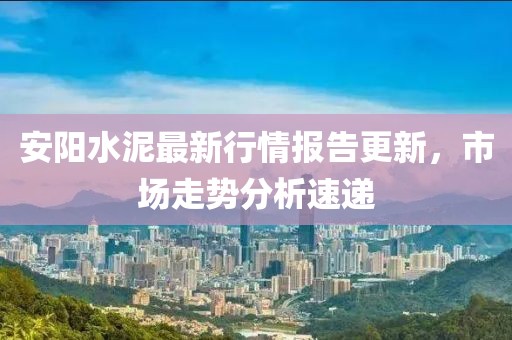 安阳水泥最新行情报告更新，市场走势分析速递