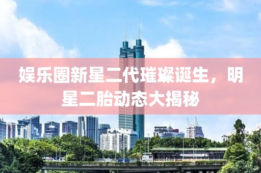 娱乐圈新星二代璀璨诞生，明星二胎动态大揭秘