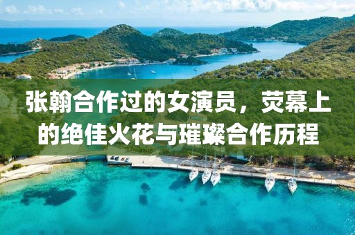 张翰合作过的女演员，荧幕上的绝佳火花与璀璨合作历程