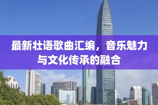 最新壮语歌曲汇编，音乐魅力与文化传承的融合