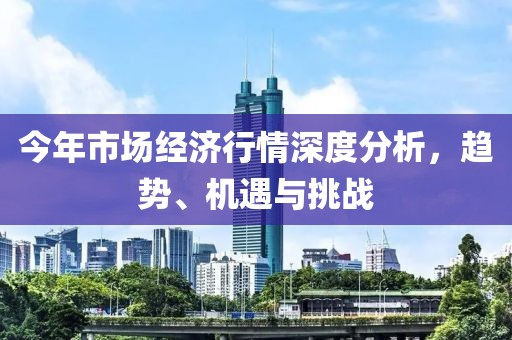 今年市场经济行情深度分析，趋势、机遇与挑战