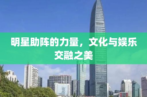 明星助阵的力量，文化与娱乐交融之美