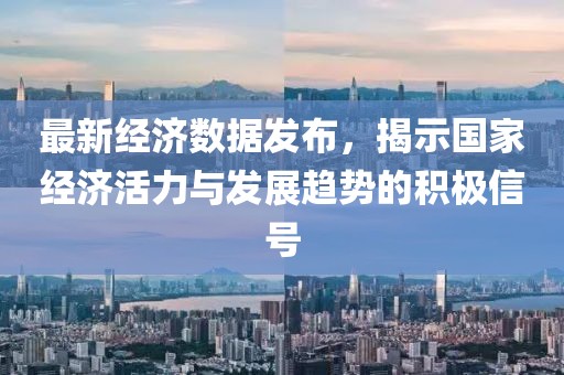 最新经济数据发布，揭示国家经济活力与发展趋势的积极信号