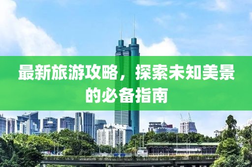 最新旅游攻略，探索未知美景的必备指南