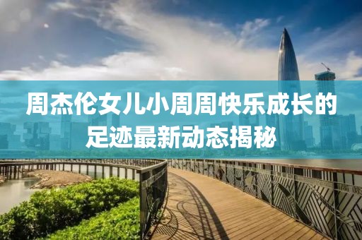 周杰伦女儿小周周快乐成长的足迹最新动态揭秘