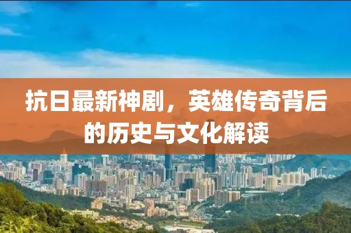 抗日最新神剧，英雄传奇背后的历史与文化解读