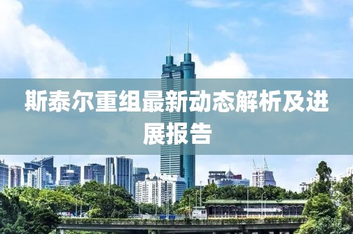 斯泰尔重组最新动态解析及进展报告