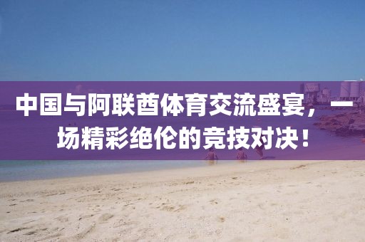 中国与阿联酋体育交流盛宴，一场精彩绝伦的竞技对决！