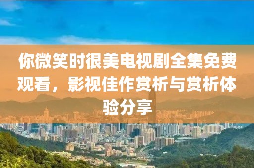 你微笑时很美电视剧全集免费观看，影视佳作赏析与赏析体验分享