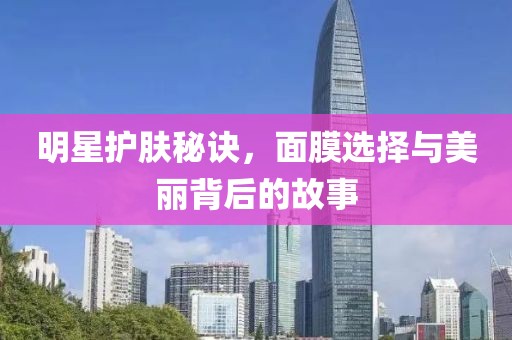 明星护肤秘诀，面膜选择与美丽背后的故事