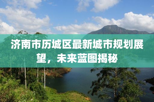济南市历城区最新城市规划展望，未来蓝图揭秘