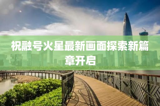 祝融号火星最新画面探索新篇章开启