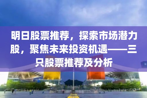 明日股票推荐，探索市场潜力股，聚焦未来投资机遇——三只股票推荐及分析