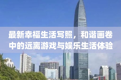 最新幸福生活写照，和谐画卷中的远离游戏与娱乐生活体验