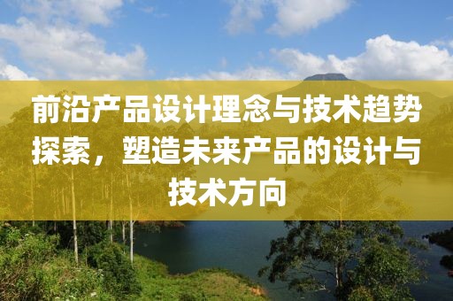 前沿产品设计理念与技术趋势探索，塑造未来产品的设计与技术方向