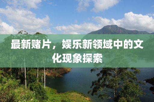 最新赌片，娱乐新领域中的文化现象探索