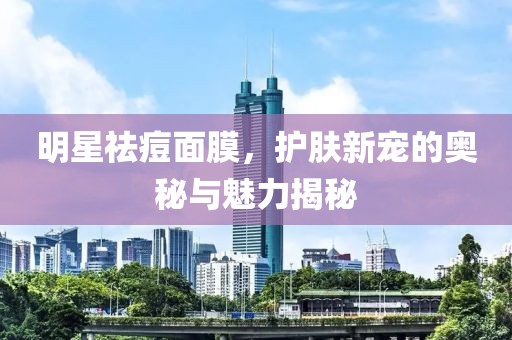 明星祛痘面膜，护肤新宠的奥秘与魅力揭秘