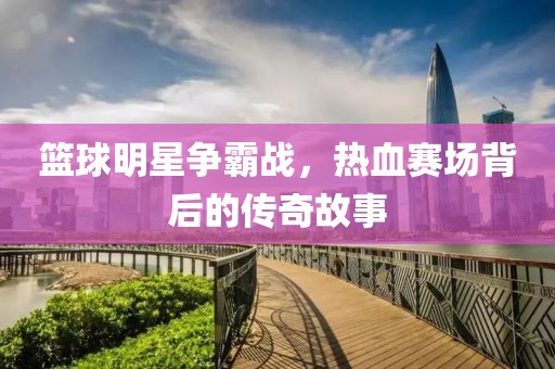 篮球明星争霸战，热血赛场背后的传奇故事