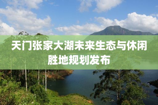 天门张家大湖未来生态与休闲胜地规划发布