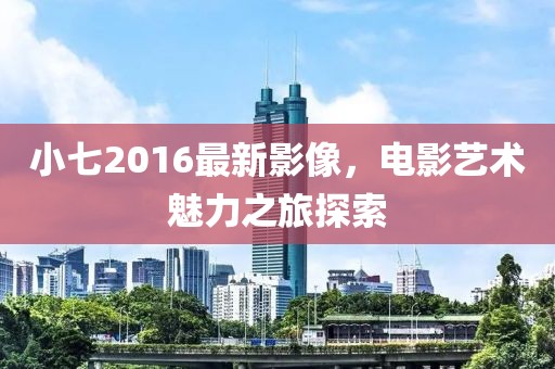 小七2016最新影像，电影艺术魅力之旅探索